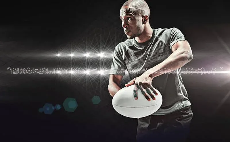 中欧体育网页梯哥哥科技“揭秘女足球界的顶尖技术巨星：谁是技术最顶尖的女足球运动员？”