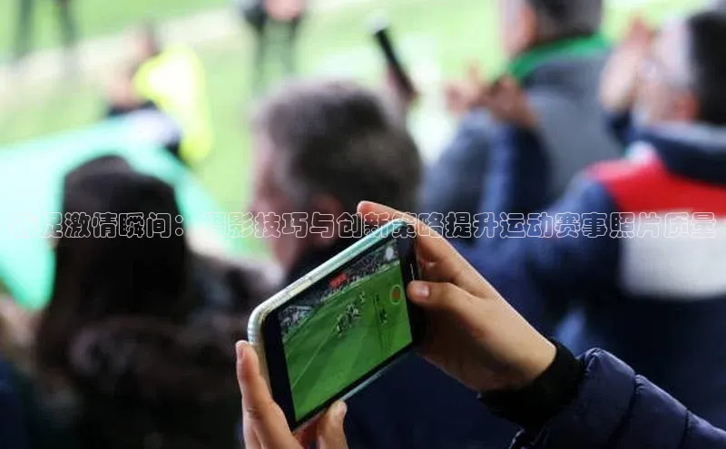 中欧体育网页登录入口下载荣信文化捕捉激情瞬间：摄影技巧与创新策略提升运动赛事照片质量