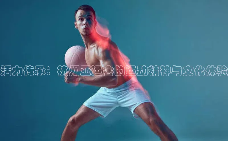活力传承：杭州亚运会的运动精神与文化体验