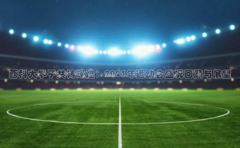 西科大学子共铸辉煌：2023年运动会盛况回顾与展望