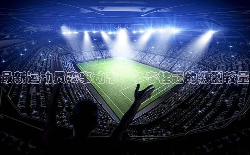 最新运动员赛事动态：争夺桂冠的激烈较量