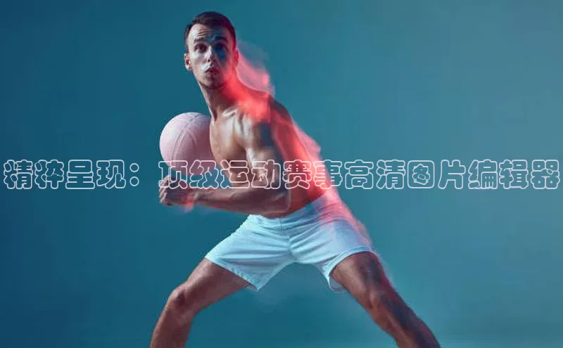 精粹呈现：顶级运动赛事高清图片编辑器
